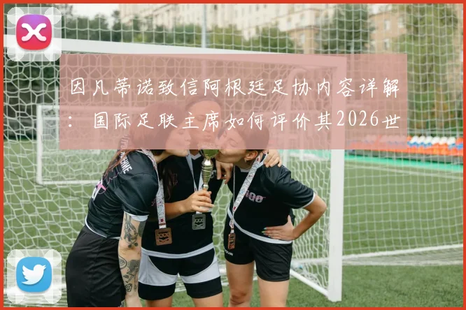 因凡蒂诺致信阿根廷足协内容详解:国际足联主席如何评价其2026世界杯成绩与贡献