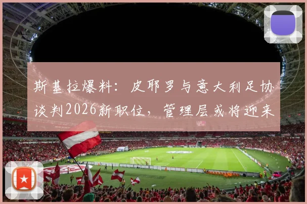 斯基拉爆料：皮耶罗与意大利足协谈判2026新职位，管理层或将迎来重磅调整