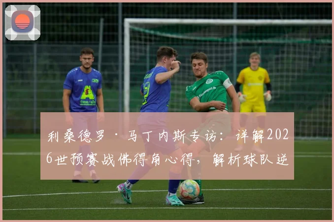 利桑德罗·马丁内斯专访:详解2026世预赛战佛得角心得,解析球队逆境不放弃的底层逻辑与足球哲学
