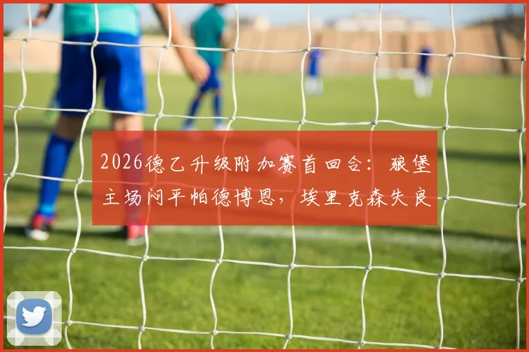 2026德乙升级附加赛首回合：狼堡主场闷平帕德博恩，埃里克森失良机斯特克染红，晋级悬念留次回合