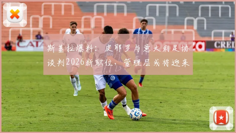 斯基拉爆料:皮耶罗与意大利足协谈判2026新职位,管理层或将迎来重磅调整