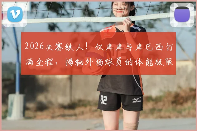 2026决赛铁人！仅库库与库巴西打满全程，揭秘外场球员的体能极限与战术价值