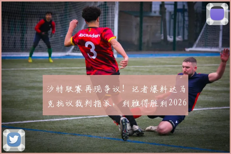 沙特联赛再现争议!记者爆料达马克抗议裁判指派,利雅得胜利2026收官战主裁人选成谜