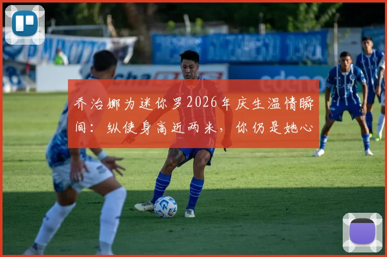 乔治娜为迷你罗2026年庆生温情瞬间：纵使身高近两米，你仍是她心中长不大的小男孩，揭秘C罗家庭的亲密纽带