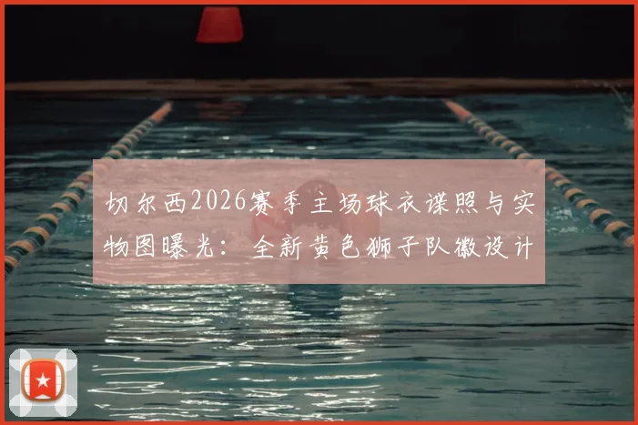 切尔西2026赛季主场球衣谍照与实物图曝光：全新黄色狮子队徽设计解析与发售信息前瞻