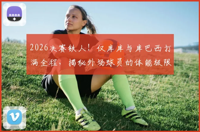 2026决赛铁人!仅库库与库巴西打满全程,揭秘外场球员的体能极限与战术价值
