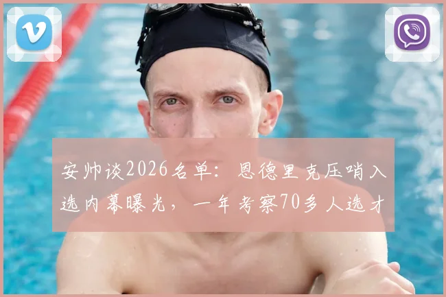 安帅谈2026名单：恩德里克压哨入选内幕曝光，一年考察70多人选才标准揭秘