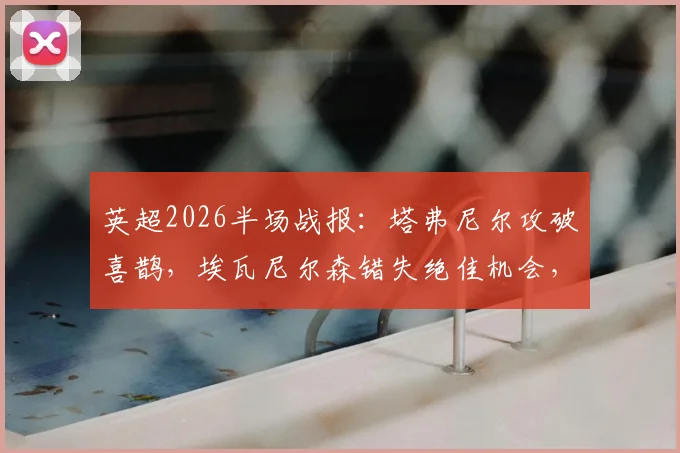 英超2026半场战报：塔弗尼尔攻破喜鹊，埃瓦尼尔森错失绝佳机会，纽卡斯尔主场暂0-1落后伯恩茅斯