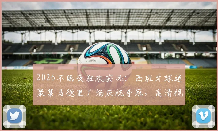 2026不眠夜狂欢实况:西班牙球迷聚集马德里广场庆祝夺冠,高清视频图片直击现场