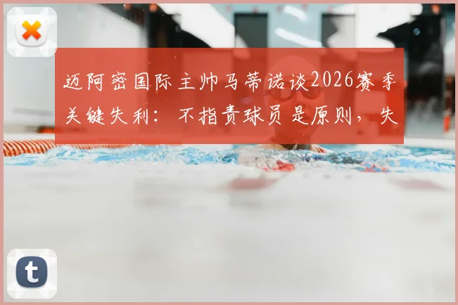 迈阿密国际主帅马蒂诺谈2026赛季关键失利:不指责球员是原则,失利如何催化年轻团队成熟