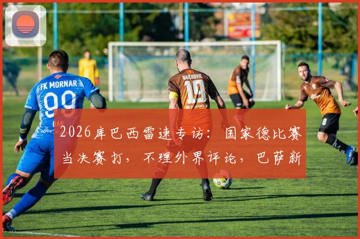 2026库巴西雷速专访：国家德比赛当决赛打，不理外界评论，巴萨新星亲述心路历程