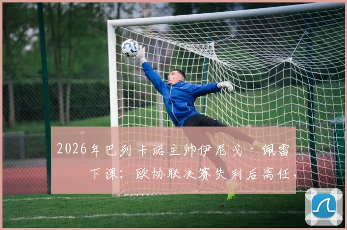 2026年巴列卡诺主帅伊尼戈·佩雷斯下课：欧协联决赛失利后离任，潜在继任者与新赛季阵容变动前瞻