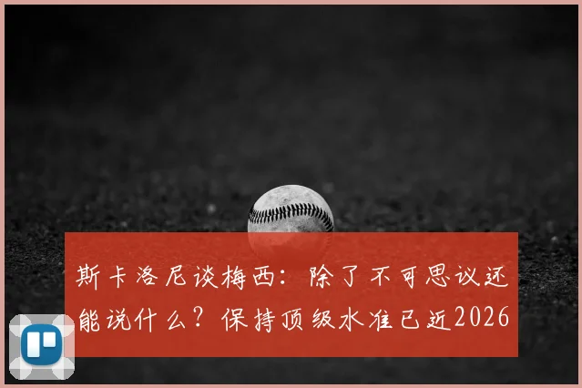斯卡洛尼谈梅西：除了不可思议还能说什么？保持顶级水准已近2026年，解析其领袖作用与长青秘诀