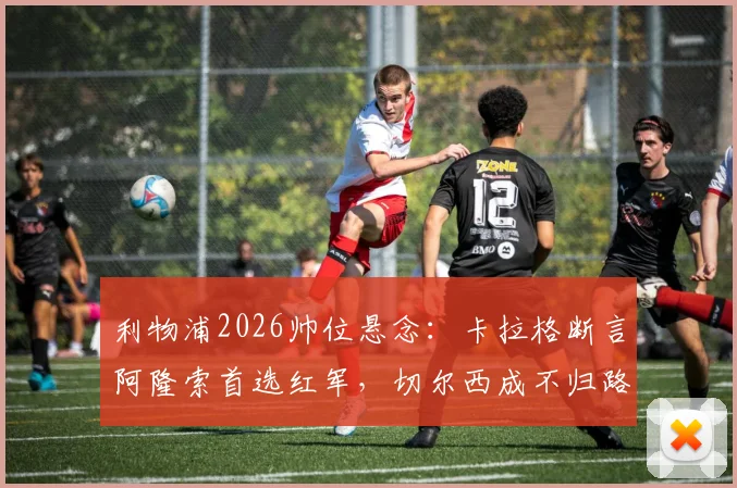 利物浦2026帅位悬念：卡拉格断言阿隆索首选红军，切尔西成不归路？英超主帅动向深度解读