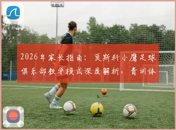 2026年家长指南：莫斯科小鹰足球俱乐部教学模式深度解析，青训体系与中国本土化实战分析
