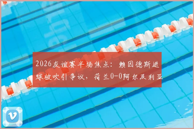 2026友谊赛半场焦点:赖因德斯进球被吹引争议,荷兰0-0阿尔及利亚战况详解及后续展望