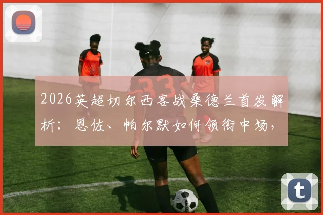 2026英超切尔西客战桑德兰首发解析：恩佐、帕尔默如何领衔中场，佩德罗与内托的角色定位及战术影响