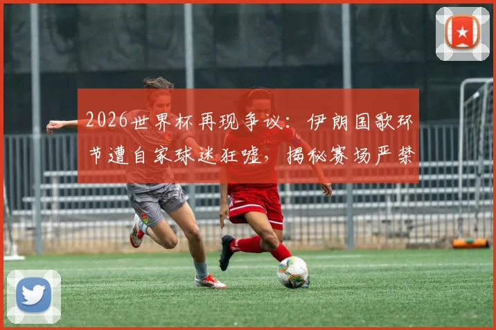 2026世界杯再现争议:伊朗国歌环节遭自家球迷狂嘘,揭秘赛场严禁入内的旗帜类型与合规观赛指南