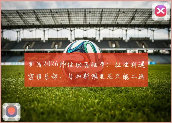 罗马2026帅位动荡细节:拉涅利逼宫俱乐部,与加斯佩里尼只能二选一,意媒曝更衣室内幕