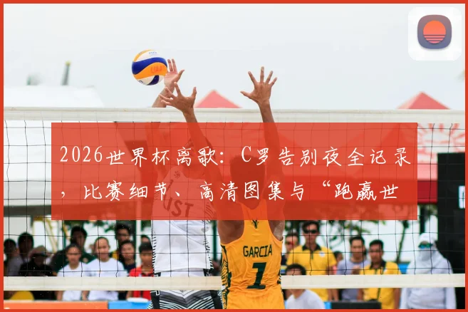 2026世界杯离歌：C罗告别夜全记录，比赛细节、高清图集与“跑赢世界跑不过时间”深度解析