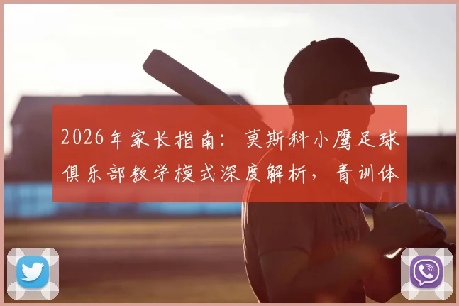 2026年家长指南:莫斯科小鹰足球俱乐部教学模式深度解析,青训体系与中国本土化实战分析