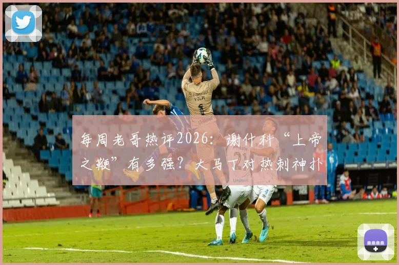 每周老哥热评2026：谢什科“上帝之鞭”有多强？大马丁对热刺神扑是否该收红包？附球迷热议焦点汇总