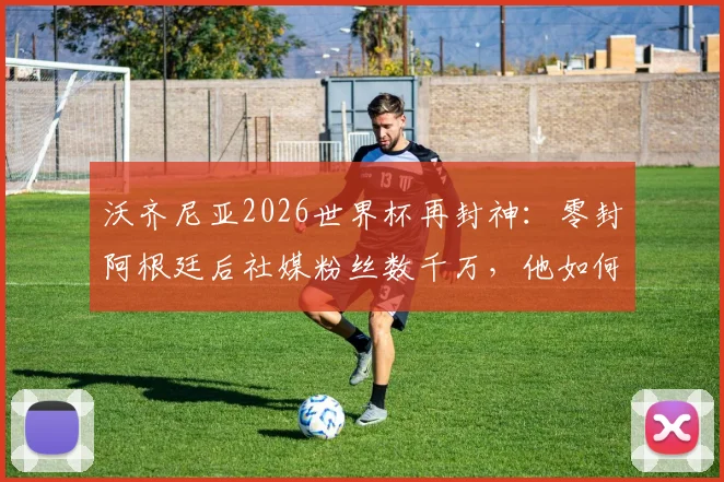沃齐尼亚2026世界杯再封神：零封阿根廷后社媒粉丝数千万，他如何成为世界第一网红门将？