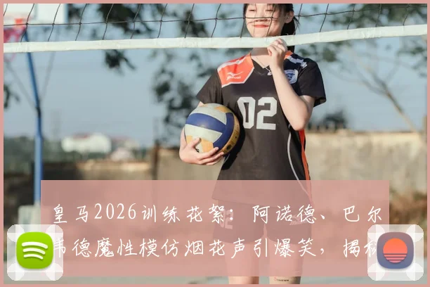 皇马2026训练花絮:阿诺德、巴尔韦德魔性模仿烟花声引爆笑,揭秘更衣室趣味氛围