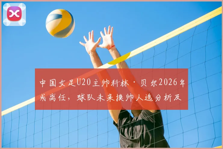 中国女足U20主帅科林·贝尔2026年或离任,球队未来换帅人选分析及备战影响解读