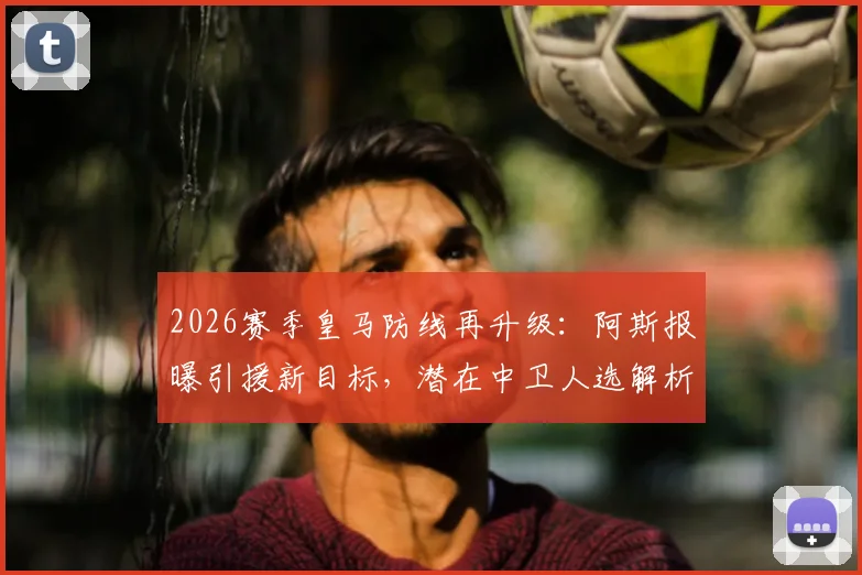 2026赛季皇马防线再升级:阿斯报曝引援新目标,潜在中卫人选解析及对现有阵容影响