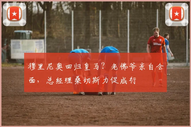 穆里尼奥回归皇马?老佛爷亲自会面,总经理桑切斯力促成行
