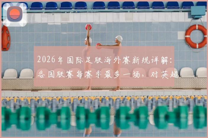 2026年国际足联海外赛新规详解:各国联赛每赛季最多一场,对英超、西甲有何影响?