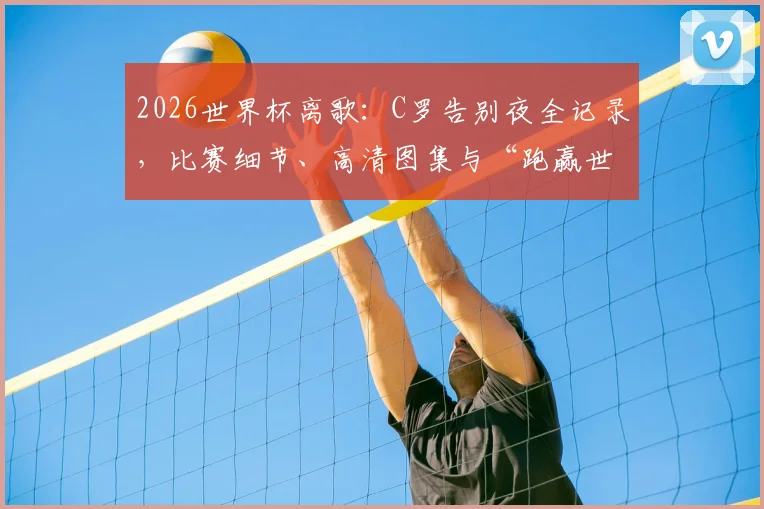 2026世界杯离歌:C罗告别夜全记录,比赛细节、高清图集与“跑赢世界跑不过时间”深度解析