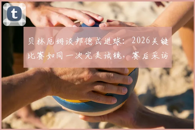 贝林厄姆谈邦德式进球：2026关键比赛如同一次完美试镜，赛后采访金句解读
