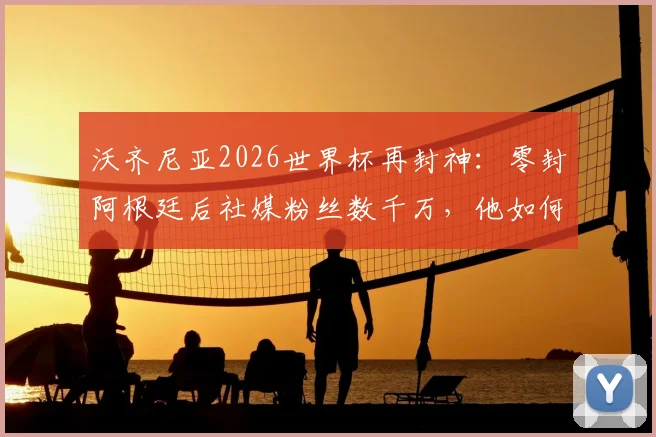 沃齐尼亚2026世界杯再封神：零封阿根廷后社媒粉丝数千万，他如何成为世界第一网红门将？