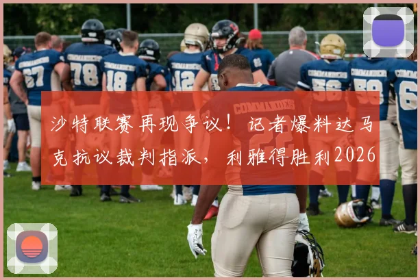 沙特联赛再现争议！记者爆料达马克抗议裁判指派，利雅得胜利2026收官战主裁人选成谜