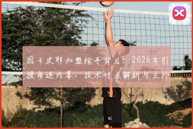 因卡皮耶加盟枪手背后：2026年引援角逐内幕，技术特点解析与主帅阿尔特塔评价汇总