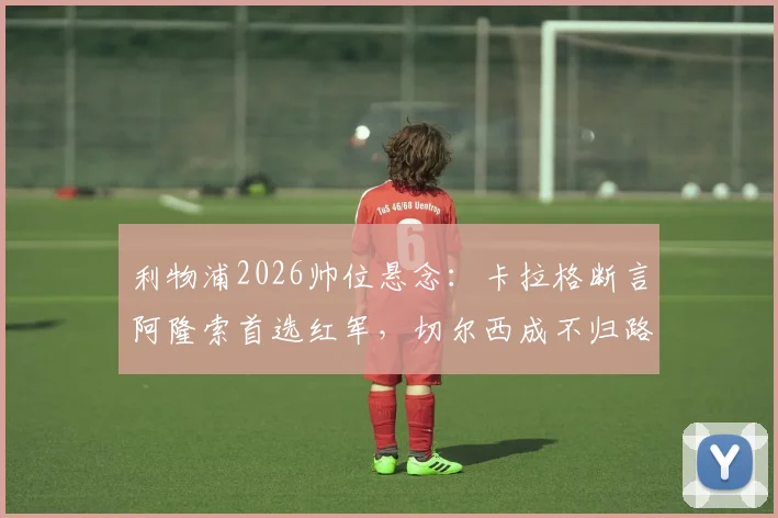 利物浦2026帅位悬念：卡拉格断言阿隆索首选红军，切尔西成不归路？英超主帅动向深度解读