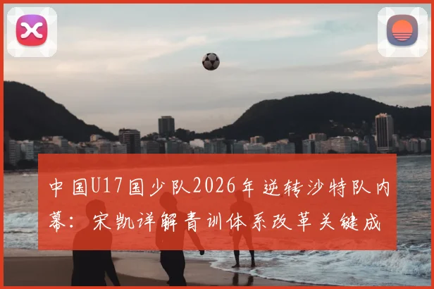 中国U17国少队2026年逆转沙特队内幕：宋凯详解青训体系改革关键成果，附亚洲杯晋级分析