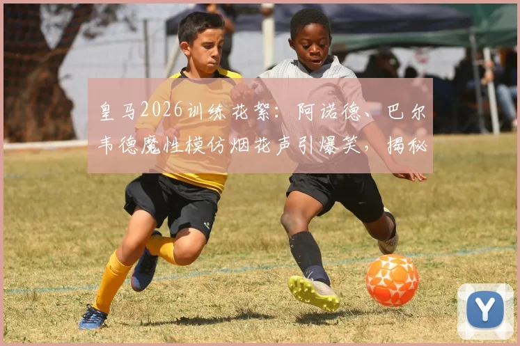 皇马2026训练花絮：阿诺德、巴尔韦德魔性模仿烟花声引爆笑，揭秘更衣室趣味氛围