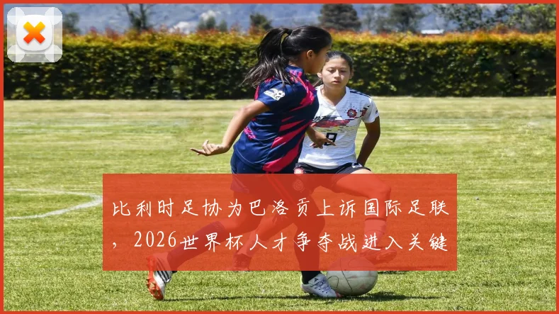 比利时足协为巴洛贡上诉国际足联,2026世界杯人才争夺战进入关键裁决阶段