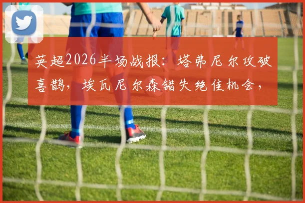 英超2026半场战报:塔弗尼尔攻破喜鹊,埃瓦尼尔森错失绝佳机会,纽卡斯尔主场暂0-1落后伯恩茅斯