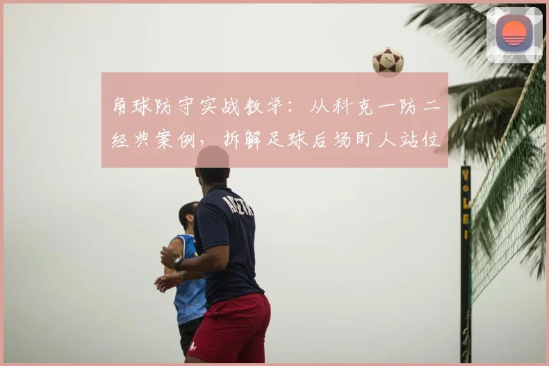角球防守实战教学:从科克一防二经典案例,拆解足球后场盯人站位与裁判判罚边界