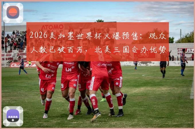 2026美加墨世界杯火爆预售：观众人数已破百万，北美三国合办优势与购票全攻略