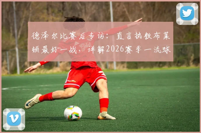 德泽尔比赛后专访：直言执教布莱顿最好一战，详解2026赛季一流球员引援目标与球队规划