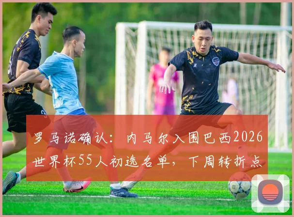 罗马诺确认：内马尔入围巴西2026世界杯55人初选名单，下周转折点将至，巨星国家队前景全解析