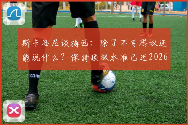 斯卡洛尼谈梅西：除了不可思议还能说什么？保持顶级水准已近2026年，解析其领袖作用与长青秘诀