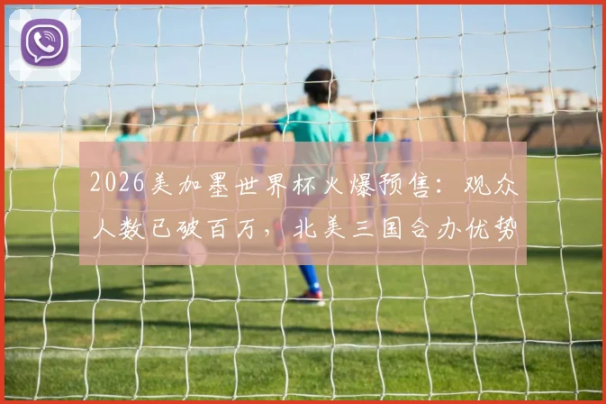 2026美加墨世界杯火爆预售:观众人数已破百万,北美三国合办优势与购票全攻略
