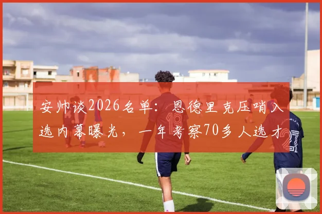 安帅谈2026名单：恩德里克压哨入选内幕曝光，一年考察70多人选才标准揭秘