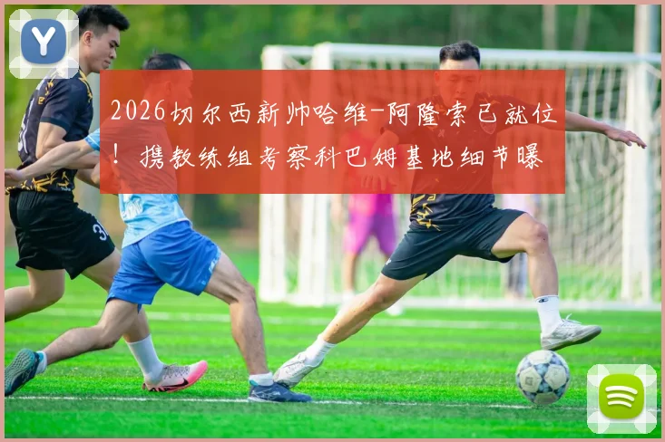 2026切尔西新帅哈维-阿隆索已就位!携教练组考察科巴姆基地细节曝光,战术变革与阵容适配深度解析